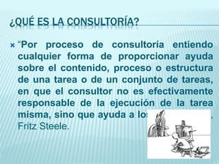 ¿QUÉ ES LA CONSULTORÍA?
 “Por proceso de consultoría entiendo
cualquier forma de proporcionar ayuda
sobre el contenido, proceso o estructura
de una tarea o de un conjunto de tareas,
en que el consultor no es efectivamente
responsable de la ejecución de la tarea
misma, sino que ayuda a los que lo son” ,
Fritz Steele.
 