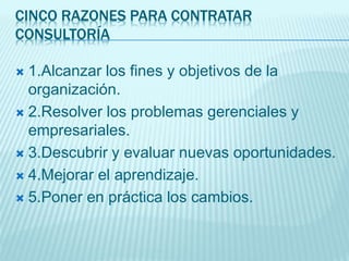 CINCO RAZONES PARA CONTRATAR
CONSULTORÍA
 1.Alcanzar los fines y objetivos de la
organización.
 2.Resolver los problemas gerenciales y
empresariales.
 3.Descubrir y evaluar nuevas oportunidades.
 4.Mejorar el aprendizaje.
 5.Poner en práctica los cambios.
 