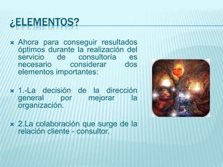 ¿ELEMENTOS?
 Ahora para conseguir resultados
óptimos durante la realización del
servicio de consultoría es
necesario considerar dos
elementos importantes:
 1.-La decisión de la dirección
general por mejorar la
organización.
 2.La colaboración que surge de la
relación cliente - consultor.
 