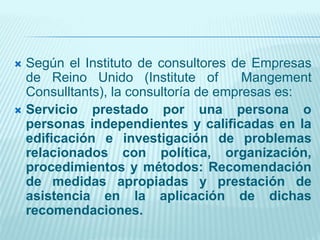  Según el Instituto de consultores de Empresas
de Reino Unido (Institute of Mangement
Consulltants), la consultoría de empresas es:
 Servicio prestado por una persona o
personas independientes y calificadas en la
edificación e investigación de problemas
relacionados con política, organización,
procedimientos y métodos: Recomendación
de medidas apropiadas y prestación de
asistencia en la aplicación de dichas
recomendaciones.
 