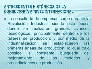 ANTECEDENTES HISTÓRICOS DE LA
CONSULTORÍA A NIVEL INTERNACIONAL.
 La consultoría de empresas surge durante la
Revolución Industrial, siendo esta época
donde se realizaron grandes avances
tecnológicos, principalmente dentro de los
talleres de producción; y por medio de la
industrialización se establecieron las
primeras líneas de producción, lo cual trajo
consigo la constante búsqueda del
mejoramiento de los métodos y
procedimientos de producción.
 