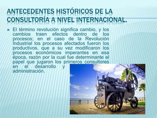 ANTECEDENTES HISTÓRICOS DE LA
CONSULTORÍA A NIVEL INTERNACIONAL.
 El término revolución significa cambio, y los
cambios traen efectos dentro de los
procesos; en el caso de la Revolución
Industrial los procesos afectados fueron los
productivos, que a su vez modificaron los
procesos económicos imperantes en esa
época, razón por la cual fue determinante el
papel que jugaron los primeros consultores
en el desarrollo y estudio de la
administración.
 