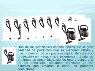  Uno de las principales consecuencias fue la gran
cantidad de productos que se manufacturaban y
que provenían de un proceso rápido denominado
producción en masa, y que se emplea trabajando
en líneas de ensamblaje, siendo este proceso uno
de los principales adelantos derivados de los
estudios que llevaron a cabo los primeros
consultores.
 
