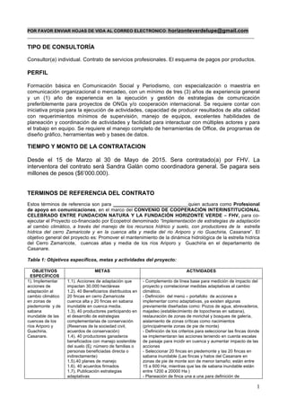 1
POR FAVOR ENVIAR HOJAS DE VIDA AL CORREO ELECTRONICO: horizonteverdelupe@gmail.com
______________________________________________________________________________________________
TIPO DE CONSULTORÍA
Consultor(a) individual. Contrato de servicios profesionales. El esquema de pagos por productos.
PERFIL
Formación básica en Comunicación Social y Periodismo, con especialización o maestría en
comunicación organizacional o mercadeo, con un mínimo de tres (3) años de experiencia general
y un (1) año de experiencia en la ejecución y gestión de estrategias de comunicación
preferiblemente para proyectos de ONGs y/o cooperación internacional. Se requiere contar con
iniciativa propia para la ejecución de actividades, capacidad de producir resultados de alta calidad
con requerimientos mínimos de supervisión, manejo de equipos, excelentes habilidades de
planeación y coordinación de actividades y facilidad para interactuar con múltiples actores y para
el trabajo en equipo. Se requiere el manejo completo de herramientas de Office, de programas de
diseño gráfico, herramientas web y bases de datos.
TIEMPO Y MONTO DE LA CONTRATACION
Desde el 15 de Marzo al 30 de Mayo de 2015. Sera contratado(a) por FHV. La
interventora del contrato será Sandra Galán como coordinadora general. Se pagara seis
millones de pesos ($6’000.000).
TERMINOS DE REFERENCIA DEL CONTRATO
Estos términos de referencia son para ____________________________quien actuara como Profesional
de apoyo en comunicaciones, en el marco del CONVENIO DE COOPERACIÓN INTERINSTITUCIONAL
CELEBRADO ENTRE FUNDACION NATURA Y LA FUNDACIÓN HORIZONTE VERDE – FHV, para co-
ejecutar el Proyecto co-financiado por Ecopetrol denominado “Implementación de estrategias de adaptación
al cambio climático, a través del manejo de los recursos hídrico y suelo, con productores de la estrella
hídrica del cerro Zamaricote y en la cuenca alta y media del rio Ariporo y rio Guachiria, Casanare”. El
objetivo general del proyecto es: Promover el mantenimiento de la dinámica hidrológica de la estrella hídrica
del Cerro Zamaricote, cuencas altas y media de los ríos Ariporo y Guachiria en el departamento de
Casanare.
Tabla 1: Objetivos específicos, metas y actividades del proyecto:
OBJETIVOS
ESPECÍFICOS
METAS ACTIVIDADES
1). Implementar
acciones de
adaptación al
cambio climático
en zonas de
piedemonte y de
sabana
inundable de las
cuencas de los
ríos Ariporo y
Guachiria,
Casanare.
1.1). Acciones de adaptación que
impactan 30.000 hectáreas
1.2). 40 Beneficiarios distribuidos en
20 fincas en cerro Zamaricote
cuenca alta y 20 fincas en sabana
inundable en cuenca media.
1.3). 40 productores participando en
el desarrollo de estrategias
complementarias de conservación
(Reservas de la sociedad civil,
acuerdos de conservación)
1.4). 40 productores ganaderos
beneficiados con manejo sostenible
del suelo (Ej: número de familias o
personas beneficiadas directa o
indirectamente)
1.5).40 planes de manejo
1.6). 40 acuerdos firmados
1.7). Publicación estrategias
adaptativas
- Complemento de línea base para medición de impacto del
proyecto y correlacionar medidas adaptativas al cambio
climático.
- Definición del menú – portafolio de acciones a
implementar como adaptativas, ya existen algunas
previamente diseñadas como: Pozos de agua, abrevaderos,
majadeo (establecimiento de topocheras en sabana),
restauración de zonas de morichal y bosques de galería,
aislamiento de zonas críticas como nacimientos
(principalmente zonas de pie de monte)
- Definición de los criterios para seleccionar las fincas donde
se implementaran las acciones teniendo en cuenta escalas
de paisaje para incidir en cuenca y aumentar impacto de las
acciones
- Seleccionar 20 fincas en piedemonte y las 20 fincas en
sabana inundable (Las fincas y hatos del Casanare en
zonas de pie de monte son de menor tamaño; están entre
15 a 600 Ha; mientras que las de sabana inundable están
entre 1200 a 20000 Ha )
- Planeación de finca una a una para definición de
 