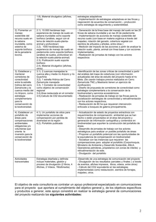 2
1.8). Material divulgativo (afiches,
otros)
estrategias adaptativas
- Implementación de estrategias adaptativas en las fincas y
negociación de acuerdos de conservación – producción
como estrategia de seguimiento y sostenibilidad.
2). Fomentar un
manejo
sostenible del
recurso suelo en
la sabana
inundable, como
sistema de
soporte biofísico
de la ganadería
bovina.
2.1). 10.000 hectáreas bajo
experiencia de manejo de suelo en
sabana inundable como soporte
biofísico (análisis, seguir con el
tema de relación-suelo-planta-
animal y profundizar)
2.2). 1000 hectáreas bajo
experiencia de manejo de suelo en
piedemonte como soporte biofísico
(análisis de suelos, profundizar en
la relación-suelo-planta-animal)
2.3). Publicación suelo soporte
biofísico
2.4). Material divulgativo (afiches,
otros)
- Generación de la línea base del manejo del suelo en las 20
fincas de sabana inundable y en las 20 de piedemonte
- Implementación de acciones de manejo sostenible del
recurso suelo (con base en materia orgánica a través del
majadeo, rotación del ganado, cobertura vegetal con
siembra de arbustos y árboles, entre otras )
- Medición del impacto de las acciones a partir de analizar la
relación suelo, planta, animal con línea base y con acciones
implementadas.
- Realización de jornadas de trabajo con los actores
respectivos
3). Establecer y
mantener
corredores de
conectividad
entre la estrella
hídrica del cerro
Zamaricote y la
cuenca media del
río Ariporo, como
estrategia
complementaria
para la
conservación de
la biodiversidad.
3.1). 2 cuencas manejadas la
cuenca alta y media río Ariporo y río
Guachiria
3.2). 1 estrella Hídrica del Cerro
Zamaricote manejada
3.3). 1 Corredor de conectividad
como objetivo de conservación
regional
3.4).Área restaurada en el corredor
3.5).Calculo de C02 documentado
-Identificación de las zonas críticas de conectividad a partir
del análisis del mapa de coberturas (con información
actualizada) del área de estudio del proyecto hasta el rio
Meta. (Se usarán trabajos previos realizados en Cerro
Zamaricote TNC y Mastranto tienen un ejercicio de
zonificación)
- Diseño de propuesta de corredores de conectividad como
estrategia complementaria a la conservación de la
biodiversidad y servicios ecosistémicos
- Realización de jornadas de trabajo en las fincas para la
socialización estrategias de conectividad y retroalimentación
con los actores respectivos.
- Restauración de 80 ha que requieran intervención
enfocado a bosques de galería principalmente.
4). Establecer un
portafolio de
áreas para
compensaciones
ambientales
obligatorias y/o
voluntarias que
oriente la
inversión para la
conservación de
la biodiversidad
4.1). Un portafolio de sitios para
implementar acciones de
compensación por perdida de
diversidad en la región
4.2). Portafolio publicado
- Actualización de estado de proyectos extractivos con
requerimientos de compensación ambiental que se han
hecho o están proyectados en el área del proyecto y
generación de información cartográfica y contenidos en
biodiversidad que soporten la construcción del portafolio de
áreas.
- Desarrollo de jornadas de trabajo con los actores
estratégicos para analizar un posible portafolio de áreas
- Proponer un portafolio potencial con las oportunidades de
la equivalencia de compensación en biodiversidad
- Socializar con las instancias que requieren las
compensaciones para adoptar el portafolio (Corporinoquia,
Ministerio de Ambiente y Desarrollo Sostenible, ANLA,
Operadoras petroleras, propietarios con zonas de interés) y
retroalimentación de este.
- Divulgación del portafolio
Actividades
transversales
Estrategia diseñada y definida
incluye materiales, gestión y
proceso de divulgación (2 libros, 4
Afiches, 2 Videos, 1Multimedia)
-Desarrollo de una estrategia de comunicación del proyecto
- Divulgación de los resultados parciales y finales ( a través
de eventos, afiches impresos, libros, videos, entre otros)
- Cálculo del CO2 equivalente en las estrategias
implementadas como restauración, siembra de forrajes,
majadeo, otros.
El objetivo de esta consultoría es contratar un apoyo profesional especializado en comunicaciones
para el proyecto que aportara al cumplimiento del objetivo general y, de los objetivos específicos
y productos a generar, este apoyo consistirá en realizar la estrategia general de comunicaciones
del proyecto realizando las siguientes actividades:
 
