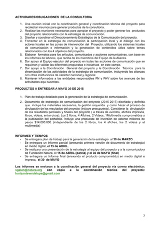 3
ACTIVIDADES/OBLIGACIONES DE LA CONSULTORIA
1. Una reunión inicial con la coordinación general y coordinación técnica del proyecto para
recolectar insumos para generar productos de la consultoría.
2. Realizar las reuniones necesarias para apropiar el proyecto y poder generar los productos
del proyecto relacionados con la estrategia de comunicación.
3. Diseñar y coordinar el Direccionamiento Estratégico de la Comunicación del proyecto.
4. Fomentar en la estrategia de comunicación la participación local y el diálogo con los
actores locales en las zonas de intervención del Proyecto, utilizando los sistemas locales
de comunicación e información y la generación de contenidos útiles sobre temas
relacionados con los 4 objetivos del proyecto.
5. Elaborar formatos para los artículos, comunicados y acciones comunicativas, con base en
los informes de labores, que reciba de los miembros del Equipo de la Alianza.
6. Dar apoyo al Equipo ejecutor del proyecto en todas las acciones de comunicación que se
requieran y validar las diferentes propuestas e iniciativas en este campo.
7. Dar apoyo a la Coordinación General del proyecto y la Coordinación Técnica para la
dinamización de las actividades de la estrategia de comunicación, incluyendo las alianzas
con otras instituciones de carácter nacional y regional.
8. Mantener informados a las entidades responsables FN y FHV sobre los avances de las
actividades aquí suscritas.
PRODUCTOS A ENTREGAR A MAYO 30 DE 2015
1. Plan de trabajo detallado para la generación de la estrategia de comunicación.
2. Documento de estrategia de comunicación del proyecto (2015-2017) diseñada y definida
que incluye los materiales necesarios, la gestión requerida y como hacer el proceso de
divulgación de los resultados del proyecto (incluye presupuesto). Considerar la divulgación
de los resultados parciales y finales del proyecto ( a través de eventos, afiches impresos,
libros, videos, entre otros). Los 2 libros, 4 Afiches, 2 Videos, 1Multimedia comprometidos y
la publicación del portafolio. Incluye una propuesta de inversión de catorce millones de
pesos $14.000.000 (independiente de los 2 libros, los 4 afiches, los 2 videos y el
multimedia)
INFORMES Y TIEMPOS
- Se entregara plan de trabajo para la generación de la estrategia al 30 de MARZO
- Se entregara un Informe parcial (anexando primera versión de documento de estrategia)
en medio digital, el 15 de ABRIL.
- Se realizara una presentación de la estrategia al equipo del proyecto y a la comunicadora
de Fundación Natura, el 15 de ABRIL (parcia) y el 30 de MAYO (final)
- Se entregara un Informe final (anexando el producto comprometido) en medio digital e
impreso, el 30 de MAYO
Los informes se enviaran a la coordinación general del proyecto vía correo electrónico:
sgalan@natura.org con copia a la coordinación técnica del proyecto:
horizonteverdelupe@gmail.com
 