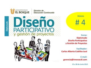 Módulo  



                  #  4  
                        Curso:  
                  Diplomado  
        Diseño  Participativo  
    y  Gestión  de  Proyectos  
                                  
                  Facilitador:  
Carlos  Alberto  Cubillos  Leal  
                                  
                       E-­‐mail:  
  gerencia@innovacdi.com      
             15  a  30  de  Junio  2012  
 