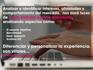 Analizar e identificar intereses, afinidades y
comportamiento del mercado, nos dará luces
de cómo abordar nuestro diferencial,
analizando aspectos como:
• El usuario objetivo
• Benchmark
• Desk research
• Análisis UX
Diferenciar y personalizar la experiencia,
son vitales…
E-commerce Day 2015
 