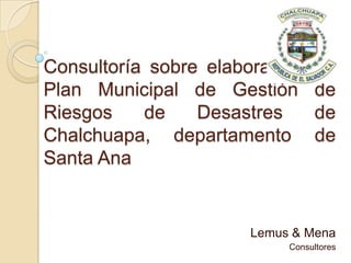 Consultoría sobre elaboración de
Plan Municipal de Gestión de
Riesgos de Desastres de
Chalchuapa, departamento de
Santa Ana
Lemus & Mena
Consultores
 