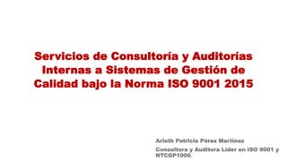 Servicios de Consultoría y Auditorías
Internas a Sistemas de Gestión de
Calidad bajo la Norma ISO 9001 2015
Arleth Patricia Pérez Martínez
Consultora y Auditora Líder en ISO 9001 y
NTCGP1000.
 