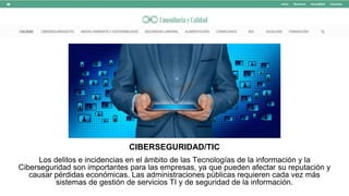 CIBERSEGURIDAD/TIC
Los delitos e incidencias en el ámbito de las Tecnologías de la información y la
Ciberseguridad son importantes para las empresas, ya que pueden afectar su reputación y
causar pérdidas económicas. Las administraciones públicas requieren cada vez más
sistemas de gestión de servicios TI y de seguridad de la información.
 