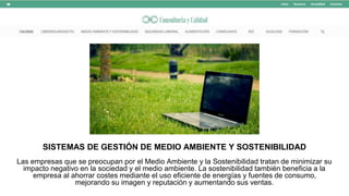 SISTEMAS DE GESTIÓN DE MEDIO AMBIENTE Y SOSTENIBILIDAD
Las empresas que se preocupan por el Medio Ambiente y la Sostenibilidad tratan de minimizar su
impacto negativo en la sociedad y el medio ambiente. La sostenibilidad también beneficia a la
empresa al ahorrar costes mediante el uso eficiente de energías y fuentes de consumo,
mejorando su imagen y reputación y aumentando sus ventas.
 
