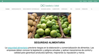 SEGURIDAD ALIMENTARIA
La seguridad alimentaria previene riesgos en la elaboración y comercialización de alimentos. Las
empresas deben conocer la legislación y peligros actuales, y aplicar mecanismos de control y
calidad para garantizar productos óptimos, mejorando su reputación y marca.
 