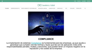 COMPLIANCE
La implantación de sistemas Compliance es fundamental para las empresas, ya que ayuda a
garantizar que cumplen con las normas y leyes que les son de aplicación. Esto evita
responsabilidades penales, multas y sanciones, que pueden tener un impacto negativo en la
reputación y los costes de la empresa.
 
