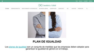 PLAN DE IGUALDAD
Los planes de igualdad son un conjunto de medidas que las empresas deben adoptar para
garantizar la igualdad de género en el trabajo.
 