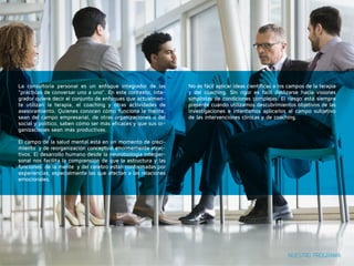 NUESTRO PROGRAMA 
La consultoría personal es un enfoque integrador de las 
“prácticas de conversar uno a uno”. En este contexto, inte-grador 
quiere decir el conjunto de enfoques que actualmen-te 
utilizan la terapia, el coaching y otras actividades de 
asesoramiento. Quienes conocen cómo funciona la mente, 
sean del campo empresarial, de otras organizaciones o del 
social y político, saben cómo ser más eficaces y que sus or-ganizaciones 
sean más productivas. 
El campo de la salud mental está en un momento de creci-miento 
y de reorganización conceptual enormemente atrac-tivos. 
El desarrollo humano desde la neurobiología interper-sonal 
nos facilita la comprensión de que la estructura y las 
funciones de la mente y del cerebro están conformadas por 
experiencias, especialmente las que afectan a las relaciones 
emocionales. 
No es fácil aplicar ideas científicas a los campos de la terapia 
y del coaching. Sin rigor es fácil deslizarse hacia visiones 
simplistas de condiciones complejas. El riesgo está siempre 
presente cuando utilizamos descubrimientos objetivos de las 
investigaciones e intentamos aplicarlos al campo subjetivo 
de las intervenciones clínicas y de coaching. 
 