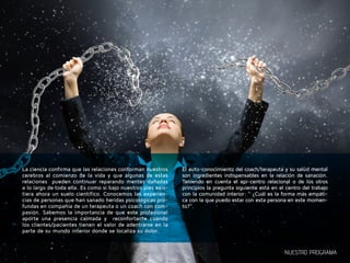 La ciencia confirma que las relaciones conforman nuestros 
cerebros al comienzo de la vida y que algunas de estas 
relaciones pueden continuar reparando mentes dañadas 
a lo largo de toda ella. Es como si bajo nuestros pies exis-tiera 
ahora un suelo científico. Conocemos las experien-cias 
de personas que han sanado heridas psicológicas pro-fundas 
en compañía de un terapeuta o un coach con com-pasión. 
Sabemos la importancia de que este profesional 
aporte una presencia calmada y reconfortante cuando 
los clientes/pacientes tienen el valor de adentrarse en la 
parte de su mundo interior donde se localiza su dolor. 
El auto-conocimiento del coach/terapeuta y su salud mental 
son ingredientes indispensables en la relación de sanación. 
Teniendo en cuenta el epi-centro relacional o de los otros 
principios la pregunta siguiente está en el centro del trabajo 
con la comunidad interior: “ ¿Cuál es la forma más empáti-ca 
con la que puedo estar con esta persona en este momen-to?”. 
NUESTRO PROGRAMA 
 