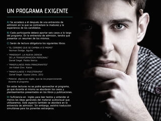 UN PROGRAMA EXIGENTE 
A) Se accederá a él después de una entrevista de 
admisión en la que se contrastará la madurez y la 
experiencia de los candidatos. 
B) Cada participante deberá aportar seis casos a lo largo 
del programa. En la entrevista de admisión, tendrá que 
presentar un resumen de los mismos. 
C) Serán de lectura obligatoria los siguientes libros: 
• “EL CEREBRO QUE SE CAMBIA A SÍ MISMO” 
Norman Doidge. Aguilar 
• “MINDSIGHT ,LA NUEVA CIENCIA 
DE LA TRANSFORMACIÓN PERSONAL” 
Daniel Siegel. Paidós Ibérica. 
• “MINDFULNESS PARA PRINCIPIANTES” 
Jon Kabat-Zinn. Kairos 
• “MINDFULNESS Y PSICOTERAPIA” 
Daniel Siegel. Espasa Libros, 2012 
• Material, alguno en inglés, que se irá proporcionando 
durante el programa. 
Sin estas lecturas no se podrá aprovechar el programa, 
ya que durante el mismo se abordarán los casos y 
planteamientos presentados en los libros y publicaciones. 
D) Suficiencia en inglés para leer textos y entender al 
menos las ideas generales del material audiovisual que 
utilizaremos. Este aspecto también se abordará en la 
entrevista de admisión. Sin embargo, existirá traducción 
simultánea para los ponentes extranjeros. 
 