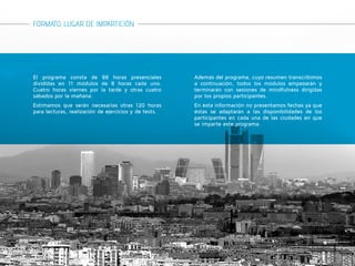 FORMATO, LUGAR DE IMPARTICIÓN 
El programa consta de 88 horas presenciales 
divididas en 11 módulos de 8 horas cada uno. 
Cuatro horas viernes por la tarde y otras cuatro 
sábados por la mañana. 
Estimamos que serán necesarias otras 120 horas 
para lecturas, realización de ejercicios y de tests. 
Además del programa, cuyo resumen transcribimos 
a continuación, todos los módulos empezarán y 
terminarán con sesiones de mindfulness dirigidas 
por los propios participantes. 
En esta información no presentamos fechas ya que 
éstas se adaptarán a las disponibilidades de los 
participantes en cada una de las ciudades en que 
se imparte este programa. 
 