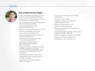 Prof. D. Pablo Herreros Ubalde 
PONENTES 
• Coautor del programa de Inteligencia Social y 
Emocional de la Fundación Eduard Punset. 
• Director científico del programa de Inteligencia 
Emocional de la Fundación Punset. 
• Director científico de la Asociación Española de 
Coaching Profesional (AECOP). 
• Autor del blog de Eduard Punset 
www.somosprimates.com 
• Autor de la sección de Elmundo.es “Yo, mono”. 
• Periodista especializado del El Mundo. 
• Autor del blog del Huffington Post. 
• Miembro del apoyo psicológico online de la 
Fundación Eduard Punset. 
• Colaborador del libro de Eduard Punset 
“Lo que nos pasa por dentro”. 
• Colaborador en diversas revistas: 
Muy interesante, Revista REDES, 
National Geographic. 
• Profesor de máster en diversas universidades 
españolas: Universidad de Cantabria, 
Universidad Autónoma de Barcelona, Deusto 
Business School, Universidad de Alcalá 
de Henares. 
• Presidente de Santander Business School. 
• Conferenciante junto a Eduard Punset en 
numerosas ocasiones. 
• Coach Senior Certificado por AECOP y 
EMMC CSC Nº203. 
• Licenciado en Sociología por la Universidad 
de Salamanca. 
• Licenciado en Antropología. 
• Posgrado en Intervención Sistémica en 
organizaciones por la UAB. 
• Máster en Primatología por la UB. 
• Máster en Coaching por la UAB 
• Diploma en Psicología de las Organizaciones, 
Instituto Tavistock. 
• Cursos de doctorado en etología, primatología y 
orígenes del hombre, UAM y UB. 
• Profesor de posgrado en diversas universidades. 
• Experto en el magreb contemporáneo. 
• Especialista en Culturas de India e Irán. 
 