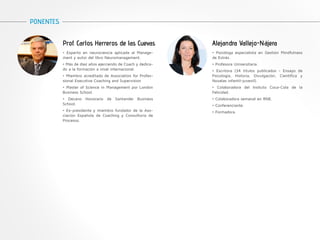 Prof. Carlos Herreros de las Cuevas 
PONENTES 
• Experto en neurociencia aplicada al Manage-ment 
y autor del libro Neuromanagement. 
• Más de diez años ejerciendo de Coach y dedica-do 
a la formación a nivel internacional. 
• Miembro acreditado de Association for Profes-sional 
Executive Coaching and Supervision 
• Master of Science in Management por London 
Business School. 
• Decano Honorario de Santander Business 
School. 
• Ex-presidente y miembro fundador de la Aso-ciación 
Española de Coaching y Consultoría de 
Procesos. 
Alejandra Vallejo-Nájera 
• Psicóloga especialista en Gestión Mindfulness 
de Estrés. 
• Profesora Universitaria. 
• Escritora (34 títulos publicados - Ensayo de 
Psicología, Historia, Divulgación, Científica y 
Novelas infantil-juvenil). 
• Colaboradora del Insituto Coca-Cola de la 
Felicidad. 
• Colaboradora semanal en RNE. 
• Conferenciante. 
• Formadora. 
 