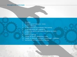 RESUMEN DEL PROGRAMA 
1. El cerebro 
2. El cerebro que se cambia a sí mismo 
3. Cerebro y relaciones 
4. La Neurociencia de la psicoterapia y del coaching. 
5. La desorganización de la experiencia 
6. Fundamentos teóricos del terapeuta basado en el cerebro 
7. Mindfulness 
8. Cuestiones prácticas 
9. Trabajar con parejas, adolescentes y niños 
10. Trabajar con directivos individual y grupalmente , y empresas 
11. Aportaciones de la neurociencia al liderazgo. 
 