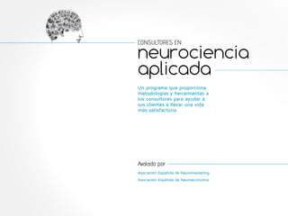 CONSULTORES EN 
neurociencia 
aplicada 
Un programa que proporciona 
metodologías y herramientas a 
los consultores para ayudar a 
sus clientes a llevar una vida 
más satisfactoria. 
Avalado por 
Asociación Española de Neuromarketing 
Asociación Española de Neuroeconomía 
 