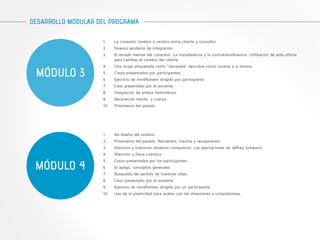 DESARROLLO MODULAR DEL PROGRAMA 
MÓDULO 3 
1. La conexión cerebro a cerebro entre cliente y consultor. 
2. Nuevos senderos de integración. 
3. El estado mental del consultor. La transferencia y la contratransferencia. Utilización de esta última 
para cambiar el cerebro del cliente. 
4. Una mujer etiquetada como “retrasada” descubre cómo curarse a sí misma. 
5. Casos presentados por participantes. 
6. Ejercicio de mindfulness dirigido por participante. 
7. Caso presentado por el ponente. 
8. Integración de ambos hemisferios. 
9. Reconectar mente y cuerpo. 
10. Prisioneros del pasado. 
MÓDULO 4 
1. Re-diseño del cerebro. 
2. Prisioneros del pasado. Recuerdos, trauma y recuperación. 
3. Atención y trastorno obsesivo compulsivo. Las aportaciones de Jeffrey Schwartz. 
4. Atención y física cuántica. 
5. Casos presentados por los participantes. 
6. El apego, conceptos generales. 
7. Búsqueda del sentido de nuestras vidas. 
8. Caso presentado por el ponente. 
9. Ejercicio de mindfulness dirigido por un participante. 
10. Uso de la plasticidad para acabar con las obsesiones y compulsiones. 
 