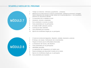 DESARROLLO MODULAR DEL PROGRAMA 
MÓDULO 7 
1 Trabajar con directivos individual y grupalmente , y empresas. 
2 Relevancia de la Neurociencia en entornos empresariales. Inteligencia emocional y amígdala: 
hacia el desarrollo del concepto de líder límbico en el coaching ejecutivo y en la consultoria 
personal con neurociencia aplicada. 
3 La neurociencia de la inteligencia social. 
4 Innovación, intuición e impostores. 
5 De la orientación a la acción al cambio. 
6 Casos presentados por los participantes. 
7 El modelo SCARF, aplicación práctica. 
8 Coaching las áreas cerebrales. 
9 Caso presentado por el ponente. 
10 Ejercicio de mindfulness dirigido por un participante. 
MÓDULO 8 
1 A través de la lente del diagnóstico. Depresión, ansiedad, disociación y adicción. 
2 El tiempo y las mareas. Confrontación de la incertidumbre. 
3 Preparar el terreno para las dificultades emocionales. 
4 La devastación del trauma y del abandono. 
5 Casos presentados por los participantes. 
6 Identidades disociadas. 
7 La organización de la experiencia y el cerebro sano. 
8 Nueve estrategias para desarrollar el cerebro de la crianza. 
9 Ejercicio de mindfulness dirigido por un participante. 
10 Caso presentado por el ponente. 
 