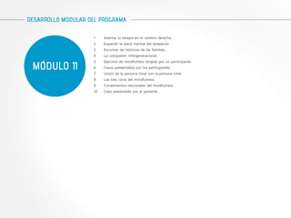 DESARROLLO MODULAR DEL PROGRAMA 
MÓDULO 11 
1 Asentar la terapia en el cerebro derecho. 
2 Expandir la salud mental del terapeuta. 
3 Escuchar las historias de las familias. 
4 La compasión intergeneracional. 
5 Ejercicio de mindfulness dirigido por un participante. 
6 Casos presentados por los participantes. 
7 Unión de la persona total con la persona total. 
8 Las tres caras del mindfulness. 
9 Fundamentos neuronales del mindfulness. 
10 Caso presentado por el ponente. 
 