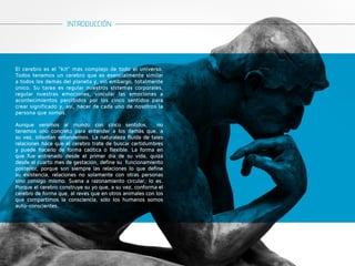 INTRODUCCIÓN 
El cerebro es el “kit” más complejo de todo el universo. 
Todos tenemos un cerebro que es esencialmente similar 
a todos los demás del planeta y, sin embargo, totalmente 
único. Su tarea es regular nuestros sistemas corporales, 
regular nuestras emociones, vincular las emociones a 
acontecimientos percibidos por los cinco sentidos para 
crear significado y, así, hacer de cada uno de nosotros la 
persona que somos. 
Aunque venimos al mundo con cinco sentidos, no 
tenemos uno concreto para entender a los demás que, a 
su vez, intentan entendernos. La naturaleza fluida de tales 
relaciones hace que el cerebro trate de buscar certidumbres 
y puede hacerlo de forma caótica o flexible. La forma en 
que fue entrenado desde el primer día de su vida, quizá 
desde el cuarto mes de gestación, define su funcionamiento 
posterior, porque son siempre las relaciones lo que define 
su existencia, relaciones no solamente con otras personas 
sino consigo mismo. Suena a razonamiento circular; lo es. 
Porque el cerebro construye su yo que, a su vez, conforma el 
cerebro de forma que, al revés que en otros animales con los 
que compartimos la consciencia, sólo los humanos somos 
auto-conscientes. 
 