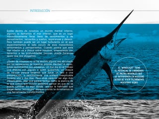 Existe dentro de nosotros un mundo mental interno, 
algunos lo llamamos el mar interior, que es un lugar 
maravillosamente feraz lleno de sentimientos y de 
pensamientos, recuerdos y sueños, esperanzas y deseos. 
Pero también puede ser un lugar turbulento en el que 
experimentamos el lado oscuro de esos maravillosos 
sentimientos y pensamientos. Cuando parece que este 
mar interior va a chocar sobre nosotros, amenazando con 
llevarnos a las profundidades oscuras, puede hacernos 
sentir que nos ahogamos. 
¿Quién de nosotros no se ha sentido alguna vez abrumado 
por las sensaciones de nuestras propias mentes? A veces, 
estos sentimientos son pasajeros, un mal día en el trabajo 
una disputa con alguien a quien queremos, un ataque 
de nervios porque tenemos que hacer un test o una 
presentación, o sencillamente una tristeza inexplicable 
durante uno o dos días. Pero otras parecen ser algo más 
inexplicables, algo que parece formar tanto la esencia de 
lo que somos que incluso podemos pensar en que no se 
puede cambiar. Es aquí donde encaja la habilidad que 
Siegel llama “mindsight” porque cuando la dominamos es 
una herramienta transformadora. 
EL “MINDSIGHT” TIENE 
EL POTENCIAL DE LIBRARNOS 
DE PAUTAS MENTALES QUE 
SE INTERPONEN EN NUESTRO 
DESEO DE VIVIR PLENAMENTE 
NUESTRAS VIDAS. 
INTRODUCCIÓN 
 