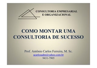 CONSULTORIA EMPRESARIAL
              E ORGANIZACIONAL




  COMO MONTAR UMA
CONSULTORIA DE SUCESSO

   Prof. Antônio Carlos Ferreira, M. Sc.
         acarlosadm@yahoo.com.br
                 9431-7905
 