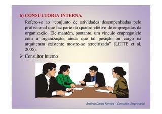 b) CONSULTORIA INTERNA
   Refere-se ao “conjunto de atividades desempenhadas pelo
   profissional que faz parte do quadro efetivo de empregados da
   organização. Ele mantém, portanto, um vínculo empregatício
   com a organização, ainda que tal posição ou cargo na
   arquitetura existente mostre-se terceirizado” (LEITE et al,
   2005).
   Consultor Interno




                                  Antônio Carlos Ferreira – Consultor Empresarial
 