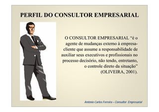 PERFIL DO CONSULTOR EMPRESARIAL


            O CONSULTOR EMPRESARIAL “é o
             agente de mudanças externo à empresa-
           cliente que assume a responsabilidade de
          auxiliar seus executivos e profissionais no
           processo decisório, não tendo, entretanto,
                       o controle direto da situação”
                                (OLIVEIRA, 2001).




                      Antônio Carlos Ferreira – Consultor Empresarial
 
