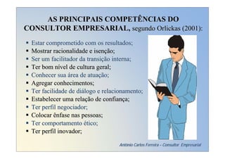 AS PRINCIPAIS COMPETÊNCIAS DO
CONSULTOR EMPRESARIAL, segundo Orlickas (2001):
 Estar comprometido com os resultados;
 Mostrar racionalidade e isenção;
 Ser um facilitador da transição interna;
 Ter bom nível de cultura geral;
 Conhecer sua área de atuação;
 Agregar conhecimentos;
 Ter facilidade de diálogo e relacionamento;
 Estabelecer uma relação de confiança;
 Ter perfil negociador;
 Colocar ênfase nas pessoas;
 Ter comportamento ético;
 Ter perfil inovador;

                                  Antônio Carlos Ferreira – Consultor Empresarial
 