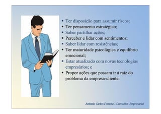 Ter disposição para assumir riscos;
Ter pensamento estratégico;
Saber partilhar ações;
Perceber e lidar com sentimentos;
Saber lidar com resistências;
Ter maturidade psicológica e equilíbrio
emocional;
Estar atualizado com novas tecnologias
empresários; e
Propor ações que possam ir à raiz do
problema da empresa-cliente.




          Antônio Carlos Ferreira – Consultor Empresarial
 