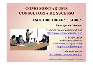 COMO MONTAR UMA
CONSULTORIA DE SUCESSO
     ESCRITÓRIO DE CONSULTORIA
                      Endereços na Internet:
             Site do Projeto Empresa Brasil
            http://www.empregabrasil.org.br
                                       Site do IBCO
                       (Instituto Brasileiro dos
                   Consultores de Organização)
                         http://www.ibco.org.br
                          Site Informativo
             http://www.consultores.com.br
              Antônio Carlos Ferreira – Consultor Empresarial
 