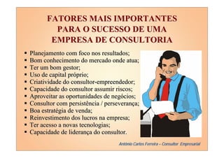 FATORES MAIS IMPORTANTES
        PARA O SUCESSO DE UMA
       EMPRESA DE CONSULTORIA
Planejamento com foco nos resultados;
Bom conhecimento do mercado onde atua;
Ter um bom gestor;
Uso de capital próprio;
Criatividade do consultor-empreendedor;
Capacidade do consultor assumir riscos;
Aproveitar as oportunidades de negócios;
Consultor com persistência / perseverança;
Boa estratégia de venda;
Reinvestimento dos lucros na empresa;
Ter acesso a novas tecnologias;
Capacidade de liderança do consultor.
                                  Antônio Carlos Ferreira – Consultor Empresarial
 