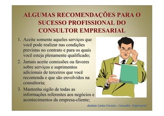 ALGUMAS RECOMENDAÇÕES PARA O
     SUCESSO PROFISSIONAL DO
     CONSULTOR EMPRESARIAL
1. Aceite somente aqueles serviços que
   você pode realizar nas condições
   previstas no contrato e para os quais
   você esteja plenamente qualificado;
2. Jamais aceite comissões ou favores
   sobre serviços e suprimentos
   adicionais de terceiros que você
   recomenda e que são envolvidos na
   consultoria;
3. Mantenha sigilo de todas as
   informações referentes aos negócios e
   acontecimentos da empresa-cliente;
                                    Antônio Carlos Ferreira – Consultor Empresarial
 