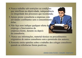 4. Nunca trabalhe sob restrições ou condições
   que interfiram na objetividade, independência
   ou integridade dos processos que recomenda;
5. Jamais preste consultoria a empresas com
   atividades conflitantes sem o consentimento
   delas;
6. Não faça nem indique qualquer oferta de
   emprego a funcionários da
   empresa-cliente, durante ou depois
   da consultoria;
7. Nunca use informações, material técnico ou procedimentos
   originários de outros consultores sem a permissão dos autores;
8. Somente emita opiniões sobre o trabalho dos colegas consultores
   quando as referências forem positivas;


                                    Antônio Carlos Ferreira – Consultor Empresarial
 