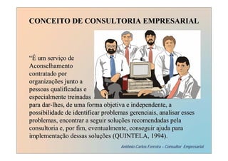 CONCEITO DE CONSULTORIA EMPRESARIAL



“É um serviço de
Aconselhamento
contratado por
organizações junto a
pessoas qualificadas e
especialmente treinadas
para dar-lhes, de uma forma objetiva e independente, a
possibilidade de identificar problemas gerenciais, analisar esses
problemas, encontrar a seguir soluções recomendadas pela
consultoria e, por fim, eventualmente, conseguir ajuda para
implementação dessas soluções (QUINTELA, 1994).
                                    Antônio Carlos Ferreira – Consultor Empresarial
 
