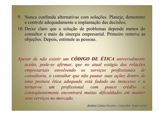 9. Nunca confunda alternativas com soluções. Planeje, demonstre
    e controle adequadamente a implantação das decisões;
10. Deixe claro que a solução de problemas depende menos do
    consultor e mais da sinergia empresarial. Primeiro remova as
    objeções. Depois, estimule as pessoas.



Apesar de não existir um CÓDIGO DE ÉTICA universalmente
   aceito, pode-se afirmar, que no atual estágio das relações
   empresariais envolvendo os serviços profissionais de
   consultoria, o consultor que não pautar suas ações dentro de
   uma postura ética adequada está fadado ao insucesso e a
   tornar-se um profissional com pouco crédito e
   conseqüentemente encontrará muitas dificuldades em manter
   seus serviços no mercado.
                                  Antônio Carlos Ferreira – Consultor Empresarial
 