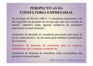PERSPECTIVAS DA
       CONSULTORIA EMPRESARIAL
Na avaliação de Oliveira (2001), “a consultoria empresarial é um
dos segmentos de prestação de serviços que mais tem crescido no
mundo”. Identifica ainda, algumas tendências da consultoria
empresarial no atual momento:

a)Aumento da demanda de consultoria provocado pela busca de
novos conhecimentos e de inovações para enfrentar a globalização
da economia;
b)Aumento da demanda de consultoria para as empresas
consolidarem suas vantagens competitivas;
c)Aumento da demanda de consultoria como conseqüência dos
processos de terceirização;
                                 Antônio Carlos Ferreira – Consultor Empresarial
 