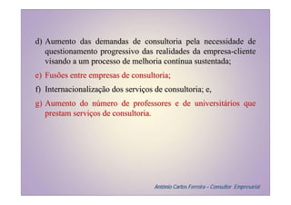 d) Aumento das demandas de consultoria pela necessidade de
   questionamento progressivo das realidades da empresa-cliente
   visando a um processo de melhoria contínua sustentada;
e) Fusões entre empresas de consultoria;
f) Internacionalização dos serviços de consultoria; e,
g) Aumento do número de professores e de universitários que
   prestam serviços de consultoria.




                                    Antônio Carlos Ferreira – Consultor Empresarial
 