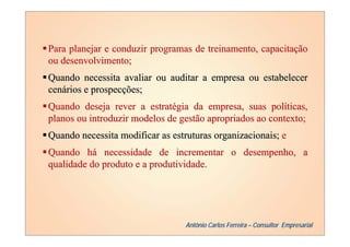 Para planejar e conduzir programas de treinamento, capacitação
ou desenvolvimento;
Quando necessita avaliar ou auditar a empresa ou estabelecer
cenários e prospecções;
Quando deseja rever a estratégia da empresa, suas políticas,
planos ou introduzir modelos de gestão apropriados ao contexto;
Quando necessita modificar as estruturas organizacionais; e
Quando há necessidade de incrementar o desempenho, a
qualidade do produto e a produtividade.




                                 Antônio Carlos Ferreira – Consultor Empresarial
 