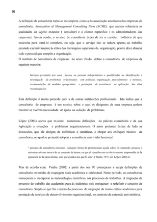 10

     A definição de consultoria torna-se incompleta, como a da associação americana das empresas de
     consultoria, Association of Management Consulting Firm (ACME), que apenas referencia as
     qualidades do sujeito executor ( consultor) e o cliente especifico ( os administradores das
     empresas). Assim sendo, o serviço de consultoria deixa de ter o carácter holístico de que
     necessita para torná-lo completo, ou seja, que o serviço não se reduza apenas ao trabalho
     prestado exclusivamente às elites das hierarquias superiores da organização, porém deve abarcar
     todo o pessoal que compõe a organização.
     O instituto de consultores de empresas do reino Unido define a consultoria de empresas da
     seguinte maneira:


             Serviços prestados por uma        pessoa ou pessoas independentes e qualificadas na identificação e
             investigação   de problemas relacionados        com políticas, organização, procedimentos       e métodos,
             recomendações de medidas apropriadas           e prestação    de assistência     na aplicação      das ditas
             recomendações



     Esta definição é muito parecida com a de outras instituições profissionais . Isto indica que a
     consultoria de empresas é um serviço sobre o qual os dirigentes de uma empresa podem
     recorrer se tiverem necessidade de ajuda na solução de problemas.


     López (2004) aceita que existem             numerosas definições          da palavra consultoria e da sua
     Aplicação a situações        e problemas organizacionais. O autor pretende deixar de lado as
     discussões, que ele designa de estilísticas e semáticas, e chegar aos enfoques básicos                           da
     consultoria, no qual se pretende adoptar a consultoria uma visão funcional:


            “ proceso de consultoría entiendo cualquier forma de proporcionar ayuda sobre el contenido, proceso o
            estructura de una tarea o de un conjunto de tareas, en que el consultor no es efectivamente responsable de la
            ejecución de la tarea misma, sino que ayuda a los que lo son”, ( Steele, 1975, cit López, 2004:2)



     Mas de acordo com Viadiu (2002) a partir dos nos 90 começaram a surgir definições de
     consultoria revestidas de roupagem mais académica e intelectual. Neste período, as consultorias
     começaram a incorporar as metodologias científicas nos processos de trabalhos. A migração de
     processo de trabalho das academias para às indústrias veio enriquecer e redefinir o conceito de
     consultoria. Supõe-se que foi o início do processo de migração da massa crítica académica para
     prestação de serviços de desenvolvimento organizacional, no contexto da extensão universitária.
 