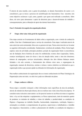 101

      É através de uma reunião, com o gestor de produção, os demais funcionários do sector e o/s
      consultores/s, que se inicia o processo de sensibilização dos funcionários. Esse encontro, tem
      como objectivo esclarecer o quê, como, quando e por quem será realizada a consultoria. Além
      disso, ela serve para demonstrar o apoio da directoria para o desenvolvimento do trabalho e
      consequentemente, para a obtenção de apoio dos demais funcionários.


      Fase 2: Entender do negócio da organização-cliente


      3a     Etapa: obter uma visão geral da organização


      Esta etapa consiste no levantamento de dados sobre a organização, com o intuito de conhecê-la
      melhor. Esta fase é fundamental para o serviço de consultoria. Esta etapa é realizada através de
      uma entrevista semi-estruturada, feita com os gestores de topo. Nesta entrevista deve-se levantar
      as seguintes informações consideradas fundamentais: existência de unidades, filiais; forma legal;
      espécie; ramo de actividade; principais produtos; posição da organização frente à concorrência;
      ano de fundação; breve histórico de como foi estabelecida; eventos chave (aquisições, fusões,
      avanços tecnológicos); nome de sócios e área de atuação deles; nome e área dos directores;
      número de empregados; serviços terceirizados; obtenção dos dois últimos balanços anuais
      fechados e do mês corrente, o facturamento dos últimos cinco anos, o organograma da
      organização, manuais de directrizes, normas e rotinas e outros relatórios ou informativos que a
      organização tenha e que possam ajudar na obtenção de informações da organização.


      Para melhor conhecimento da organização deve-se tomar conhecimento do Plano Estratégico da
      Organização como um todo, e se não tiver, pode ser elaborado um plano.


      4a .   Etapa: conhecer a fábrica


      Nessa etapa o consultor começará a obter informações mais específicas da área de produção.
      através do método da observação directa, deve-se realizar uma visita à área física da empresa. O
      consultor nesta visita deve estar atento e se for possível anotar no seu bloco de notas os seguintes
      itens: o lay-out das máquinas e equipamentos; os fluxos operacionais, tanto de materiais quanto
      de produtos; os métodos de trabalho; o ritmo de trabalho; a produtividade; as condições de
      Higiene e Segurança no trabalho (barulho, luminosidade, temperatura, ventilação, limpeza e
      arrumação); as atitudes e comportamentos de gestores, supervisores e trabalhadores; a lentidão
      das máquinas e funcionários; a ordem e planeamento do trabalho; as condições de máquinas e
 