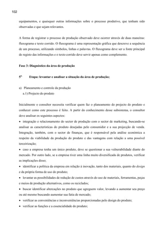 102

      equipamentos, e quaisquer outras informações sobre o processo produtivo, que tenham sido
      observadas e que sejam relevantes.


      A forma de registrar o processo de produção observado deve ocorrer através de duas maneiras:
      fluxograma e texto corrido. O fluxograma é uma representação gráfica que descreve a sequência
      de um processo, utilizando símbolos, linhas e palavras. O fluxograma deve ser a fonte principal
      de registo das informações e o texto corrido deve servir apenas como complemento.


      Fase 3: Diagnóstico da área de produção


      5a.       Etapa: levantar e analisar a situação da área de produção;


      a) Planeamento e controle da produção
            a.1) Projecto do produto


      Inicialmente o consultor necessita verificar quem faz o planeamento do projecto do produto e
      conhecer como este processo é feito. A partir do conhecimento desse subsistema, o consultor
      deve analisar os seguintes aspectos:
      • integração e relacionamento do sector de produção com o sector de marketing, buscando-se
      analisar as características do produto desejadas pelo consumidor e a sua projecção de venda.
      Integração, também, com o sector de finanças, que é responsável pela análise económica a
      respeito da viabilidade da produção do produto e das vantagens com relação a uma possível
      terceirização;
      • caso a empresa tenha um único produto, deve se questionar a sua vulnerabilidade diante do
      mercado. Por outro lado, se a empresa tiver uma linha muito diversificada de produtos, verificar
      as implicações disso;
      • identificar a política da empresa em relação à inovação, tanto dos materiais, quanto do design
      e da própria forma de uso do produto;
      • levantar as possibilidades de redução de custos através do uso de materiais, ferramentas, peças
      e meios de produção alternativos, como os reciclados;
      • buscar identificar altercações no produto que agreguem valor, levando a aumentar seu preço
      ou até mesmo buscando aumentar sua fatia de mercado;
      • verificar as conveniências e inconveniências proporcionadas pelo design do produto;
      • verificar as funções e a essencialidade do produto;
 