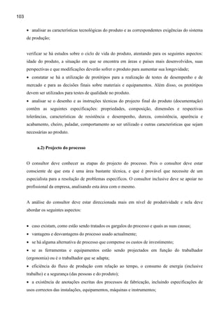 103


      • analisar as características tecnológicas do produto e as correspondentes exigências do sistema
      de produção;


      verificar se há estudos sobre o ciclo de vida do produto, atentando para os seguintes aspectos:
      idade do produto, a situação em que se encontra em áreas e países mais desenvolvidos, suas
      perspectivas e que modificações deverão sofrer o produto para aumentar sua longevidade;
      • constatar se há a utilização de protótipos para a realização de testes de desempenho e de
      mercado e para as decisões finais sobre materiais e equipamentos. Além disso, os protótipos
      devem ser utilizados para testes de qualidade no produto.
      • analisar se o desenho e as instruções técnicas do projecto final do produto (documentação)
      contêm as seguintes especificações: propriedades, composição, dimensões e respectivas
      tolerâncias, características de resistência e desempenho, dureza, consistência, aparência e
      acabamento, cheiro, paladar, comportamento ao ser utilizado e outras características que sejam
      necessárias ao produto.


           a.2) Projecto do processo


      O consultor deve conhecer as etapas do projecto do processo. Pois o consultor deve estar
      consciente de que esta é uma área bastante técnica, e que é provável que necessite de um
      especialista para a resolução de problemas específicos. O consultor inclusive deve se apoiar no
      profissional da empresa, analisando esta área com o mesmo.


      A análise do consultor deve estar direccionada mais em nível de produtividade e nela deve
      abordar os seguintes aspectos:


      • caso existam, como estão sendo tratados os gargalos do processo e quais as suas causas;
      • vantagens e desvantagens do processo usado actualmente;
      • se há alguma alternativa de processo que compense os custos de investimento;
      • se as ferramentas e equipamentos estão sendo projectados em função do trabalhador
      (ergonomia) ou é o trabalhador que se adapta;
      • eficiência do fluxo de produção com relação ao tempo, o consumo de energia (inclusive
      trabalho) e a segurança (das pessoas e do produto);
      • a existência de anotações escritas dos processos de fabricação, incluindo especificações de
      usos correctos das instalações, equipamentos, máquinas e instrumentos;
 
